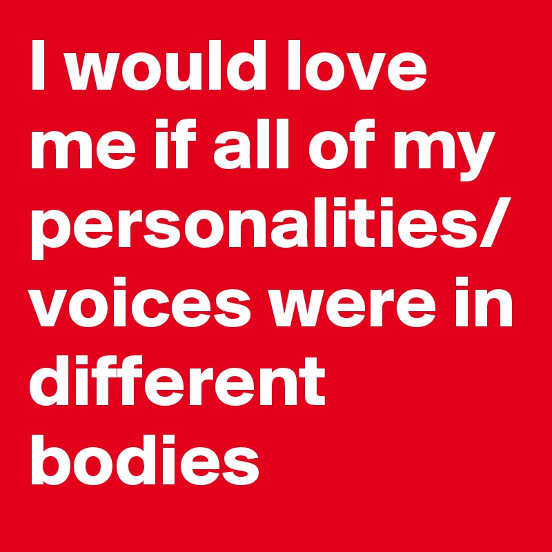 I would love me if all of my personalities/
voices were in different bodies