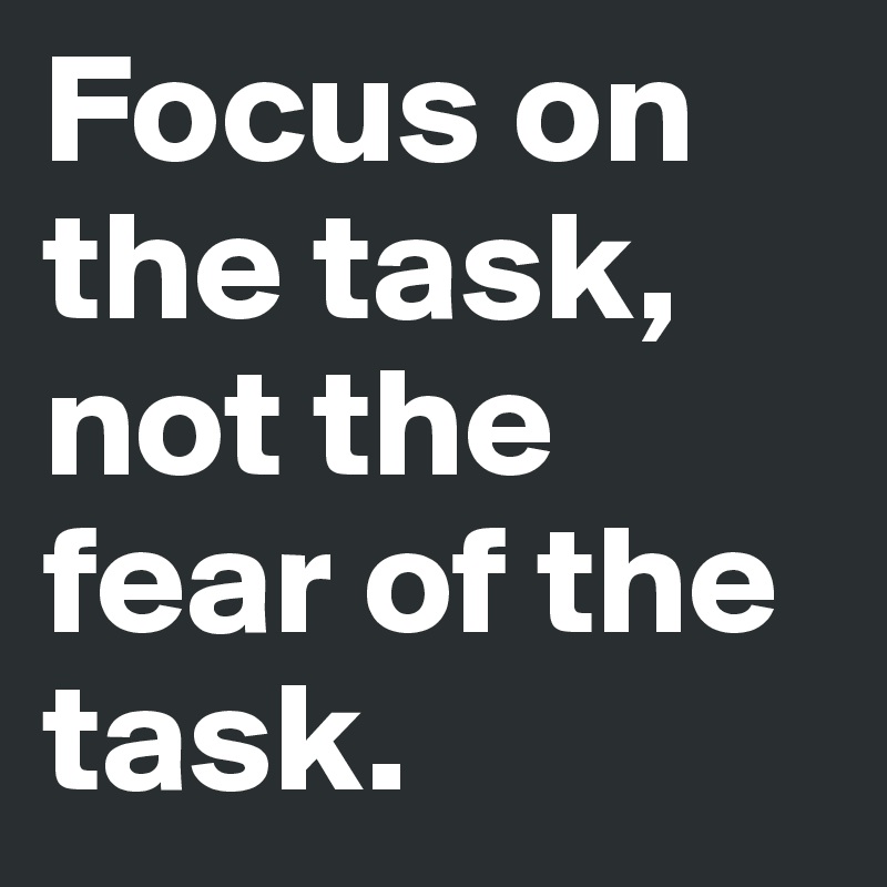 Focus on the task, not the fear of the task.