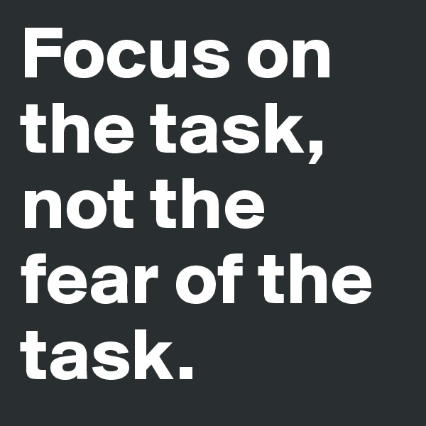 Focus on the task, not the fear of the task.