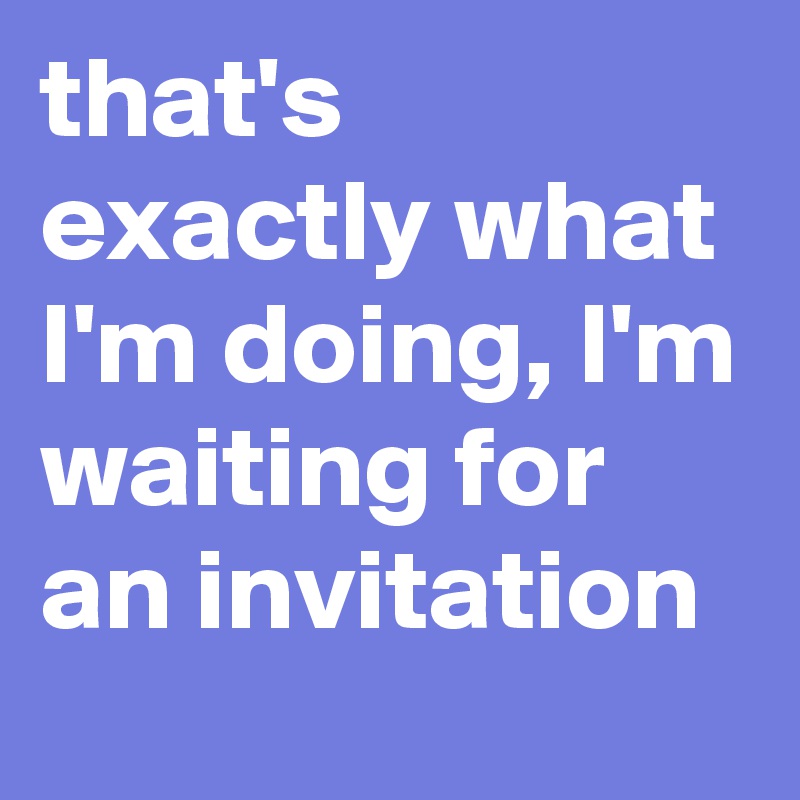 that's exactly what I'm doing, I'm waiting for an invitation