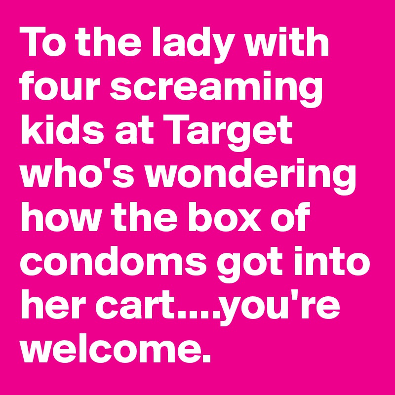 To the lady with four screaming kids at Target who's wondering how the box of condoms got into her cart....you're welcome.
