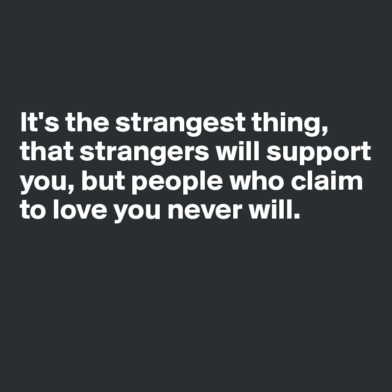 


It's the strangest thing, that strangers will support you, but people who claim to love you never will.



