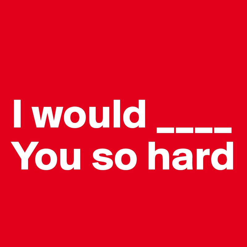 

I would ____
You so hard
