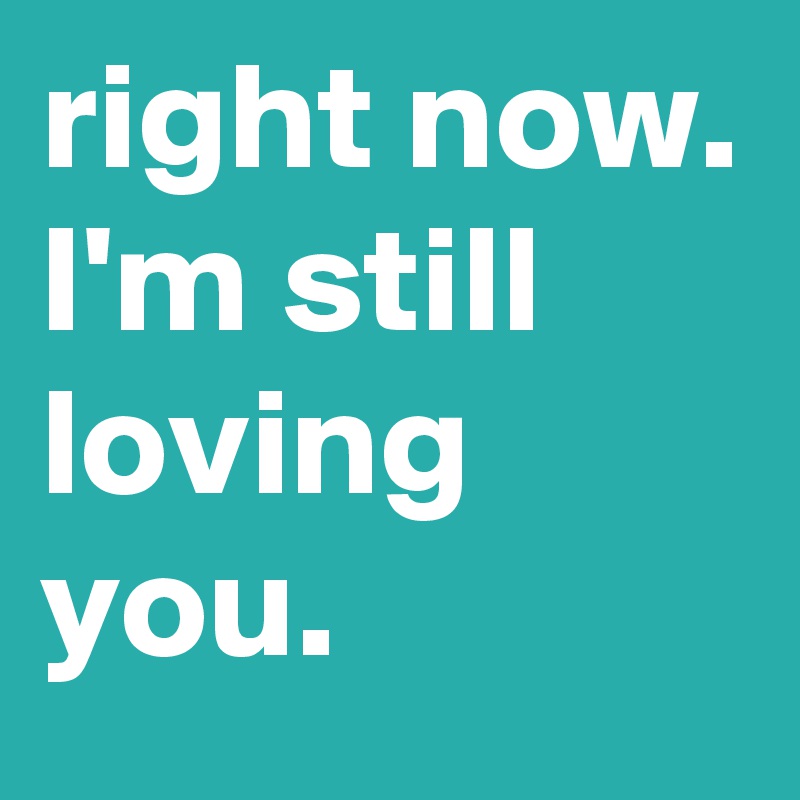 right now. I'm still loving you.