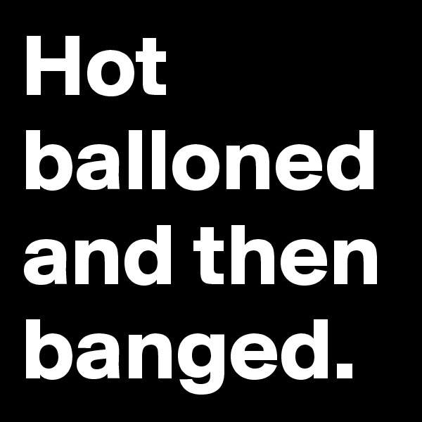 Hot balloned and then banged.