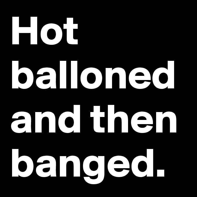 Hot balloned and then banged.