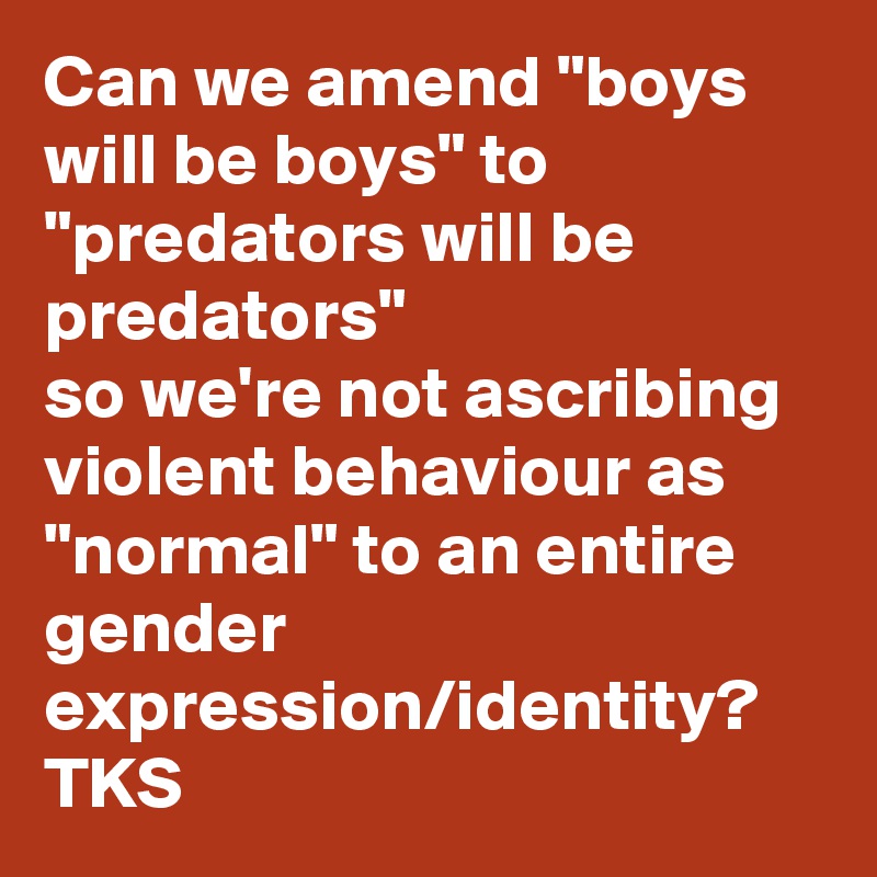 Can we amend "boys will be boys" to "predators will be predators"
so we're not ascribing violent behaviour as "normal" to an entire gender expression/identity?
TKS