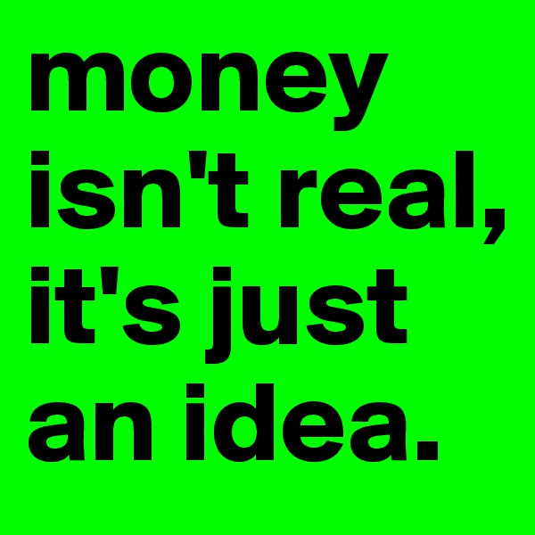 money isn't real, it's just an idea.
