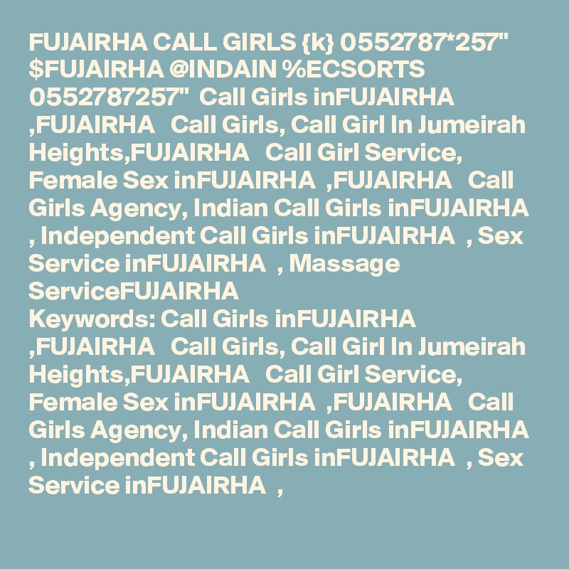 FUJAIRHA CALL GIRLS {k} 0552787*257" $FUJAIRHA @INDAIN %ECSORTS 0552787257"  Call Girls inFUJAIRHA  ,FUJAIRHA   Call Girls, Call Girl In Jumeirah Heights,FUJAIRHA   Call Girl Service, Female Sex inFUJAIRHA  ,FUJAIRHA   Call Girls Agency, Indian Call Girls inFUJAIRHA  , Independent Call Girls inFUJAIRHA  , Sex Service inFUJAIRHA  , Massage ServiceFUJAIRHA  
Keywords: Call Girls inFUJAIRHA  ,FUJAIRHA   Call Girls, Call Girl In Jumeirah Heights,FUJAIRHA   Call Girl Service, Female Sex inFUJAIRHA  ,FUJAIRHA   Call Girls Agency, Indian Call Girls inFUJAIRHA  , Independent Call Girls inFUJAIRHA  , Sex Service inFUJAIRHA  ,
