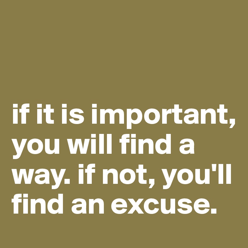 


if it is important, you will find a way. if not, you'll find an excuse. 