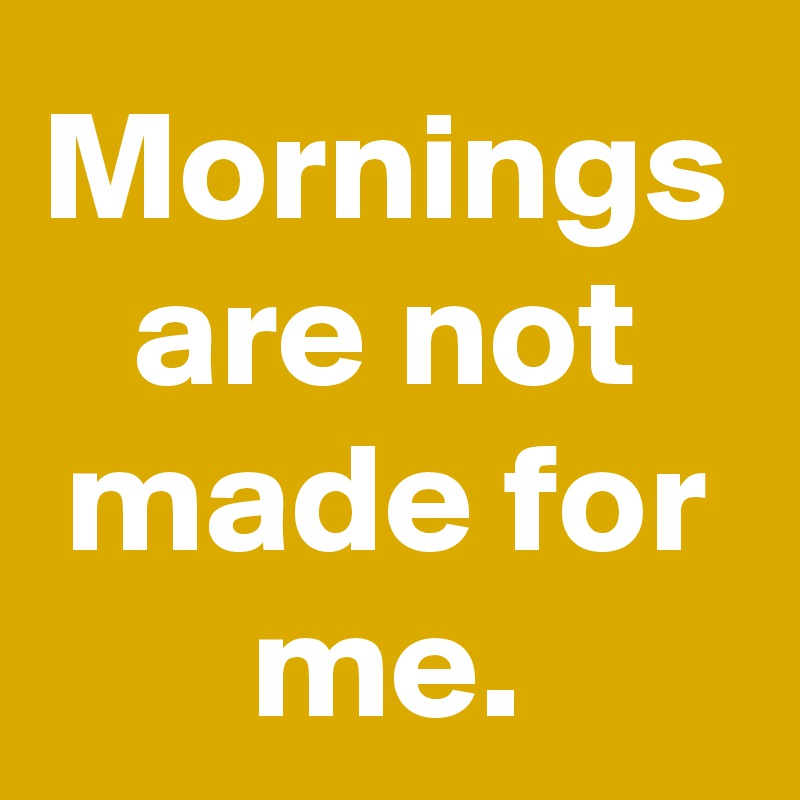 Mornings are not made for me.