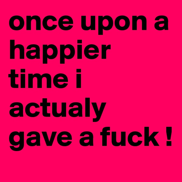 once upon a happier time i actualy gave a fuck !