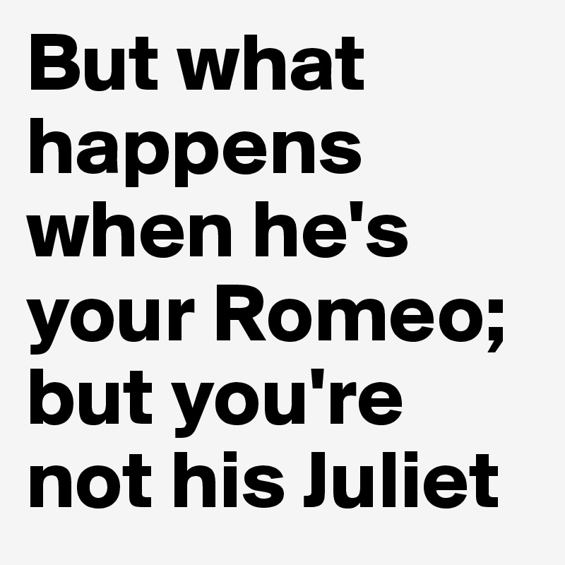 But what happens when he's your Romeo; but you're not his Juliet