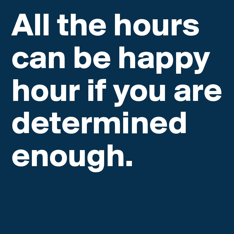 All the hours can be happy hour if you are determined enough.

