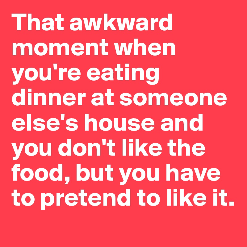 That awkward moment when you're eating dinner at someone else's house and you don't like the food, but you have to pretend to like it. 