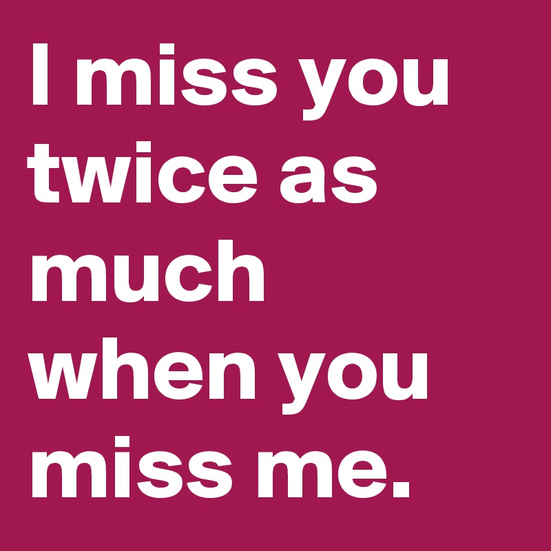 I miss you twice as much when you miss me.