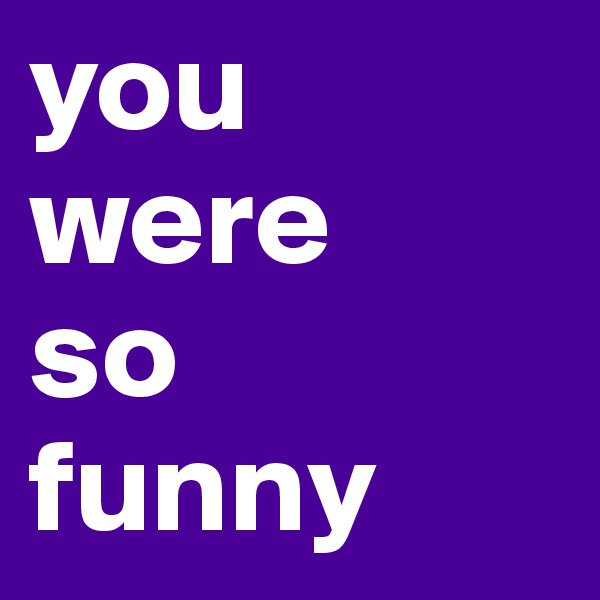 you 
were
so
funny