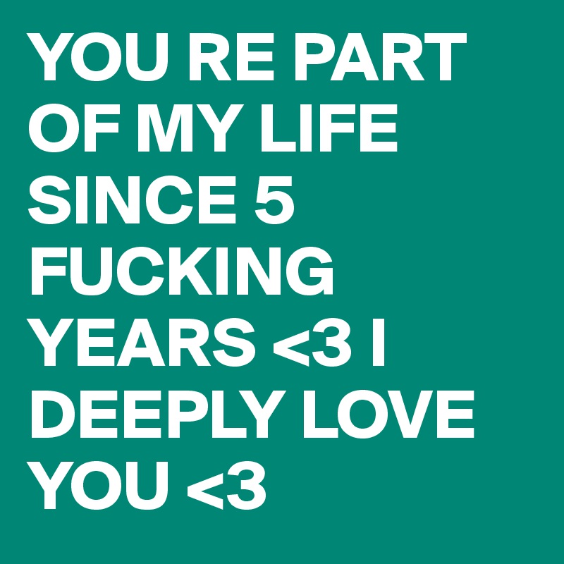 YOU RE PART OF MY LIFE SINCE 5 FUCKING YEARS <3 I DEEPLY LOVE YOU <3