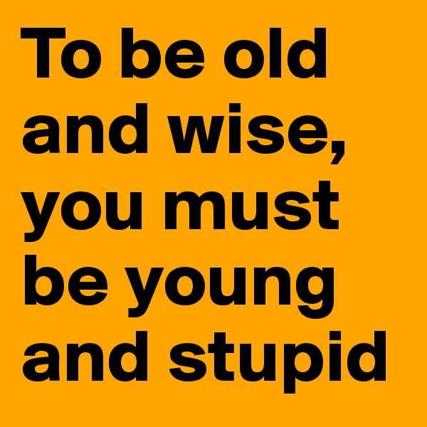 To be old and wise, you must be young and stupid