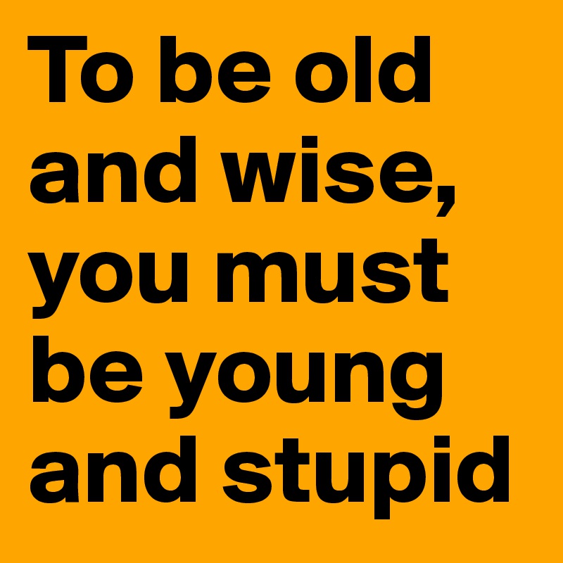 To be old and wise, you must be young and stupid