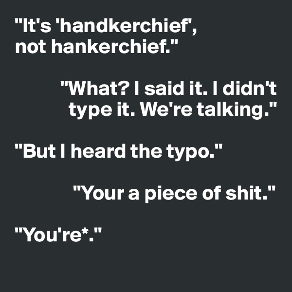 "It's 'handkerchief', 
not hankerchief."

           "What? I said it. I didn't          
             type it. We're talking."

"But I heard the typo."

              "Your a piece of shit."

"You're*."