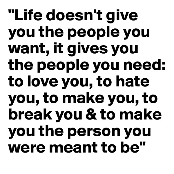 "Life doesn't give you the people you want, it gives you the people you need: to love you, to hate you, to make you, to break you & to make you the person you were meant to be"