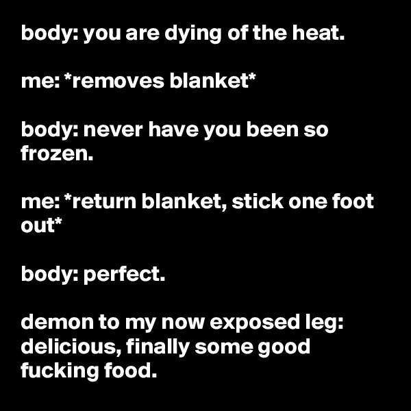 body: you are dying of the heat.

me: *removes blanket*

body: never have you been so frozen.

me: *return blanket, stick one foot out*

body: perfect.

demon to my now exposed leg: delicious, finally some good fucking food.