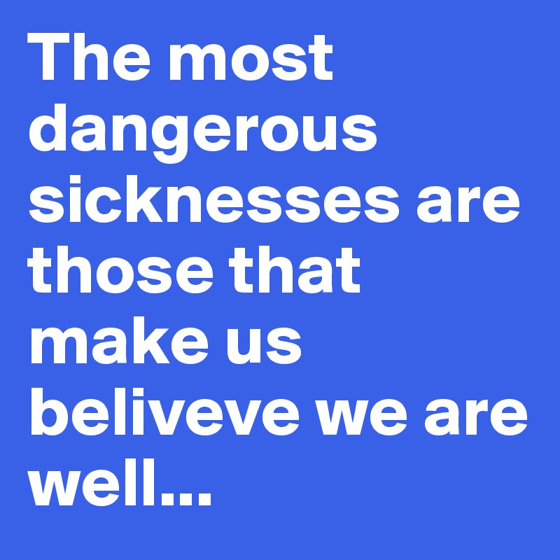 The most dangerous sicknesses are those that make us beliveve we are well... 