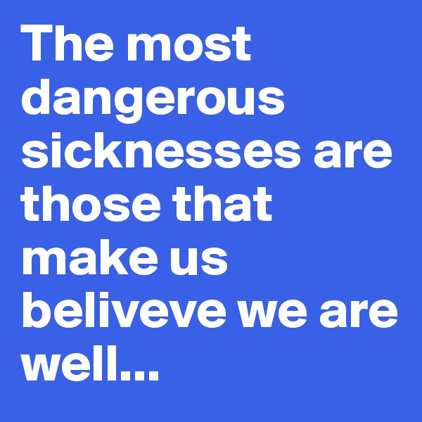 The most dangerous sicknesses are those that make us beliveve we are well... 