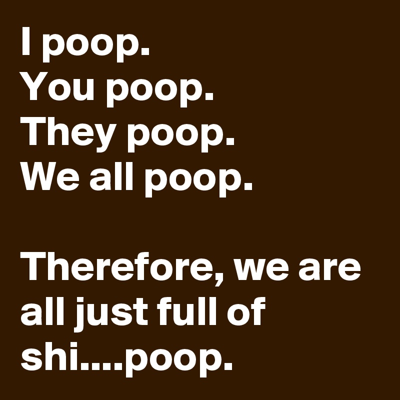 I poop.
You poop.
They poop.
We all poop.

Therefore, we are all just full of shi....poop.