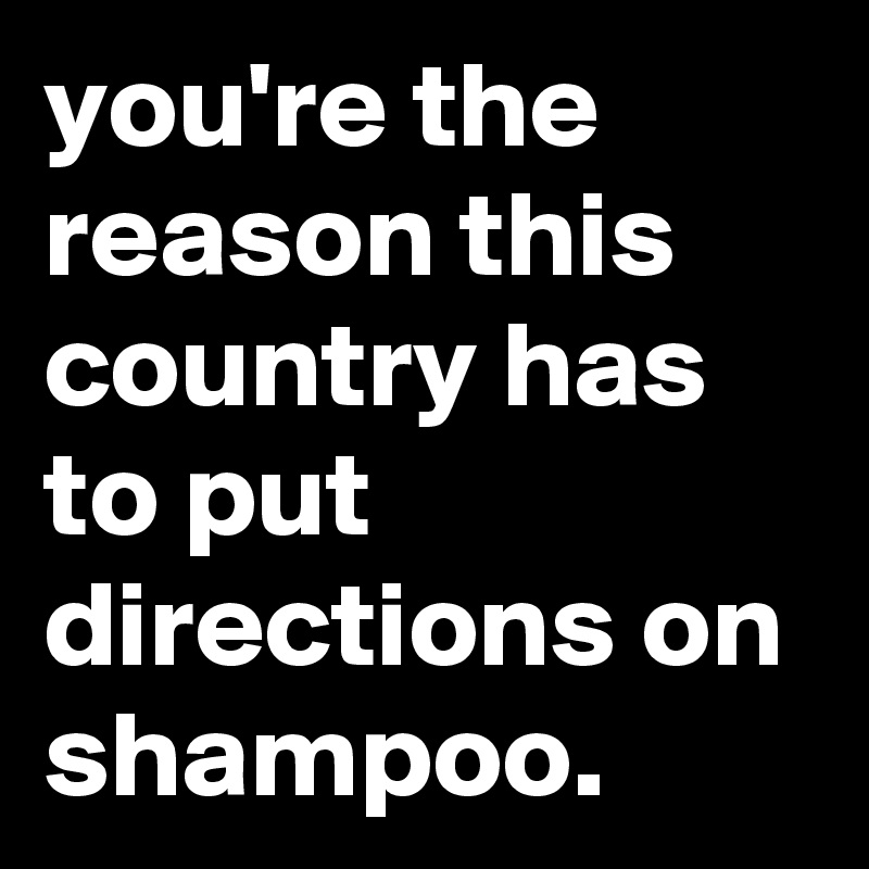 you're the reason this country has to put directions on shampoo.