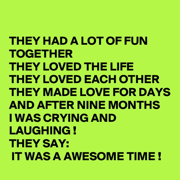 

THEY HAD A LOT OF FUN TOGETHER
THEY LOVED THE LIFE
THEY LOVED EACH OTHER
THEY MADE LOVE FOR DAYS 
AND AFTER NINE MONTHS 
I WAS CRYING AND LAUGHING ! 
THEY SAY:
 IT WAS A AWESOME TIME !