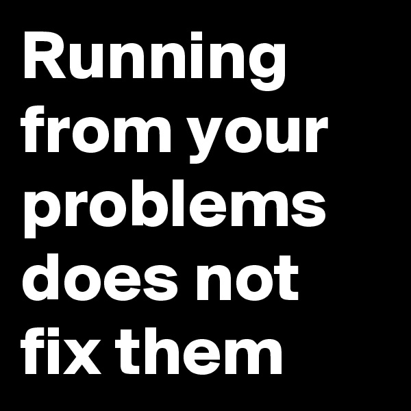 Running from your problems does not fix them