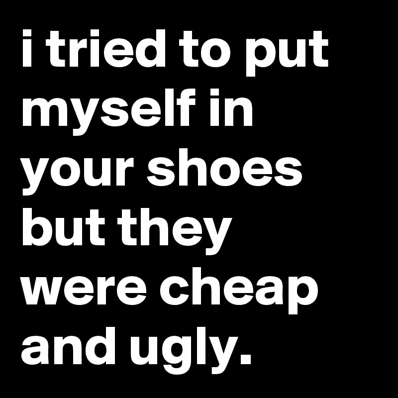 i tried to put myself in your shoes but they were cheap and ugly.