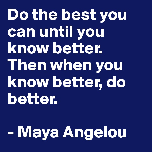 Do the best you can until you know better. 
Then when you know better, do better. 

- Maya Angelou 