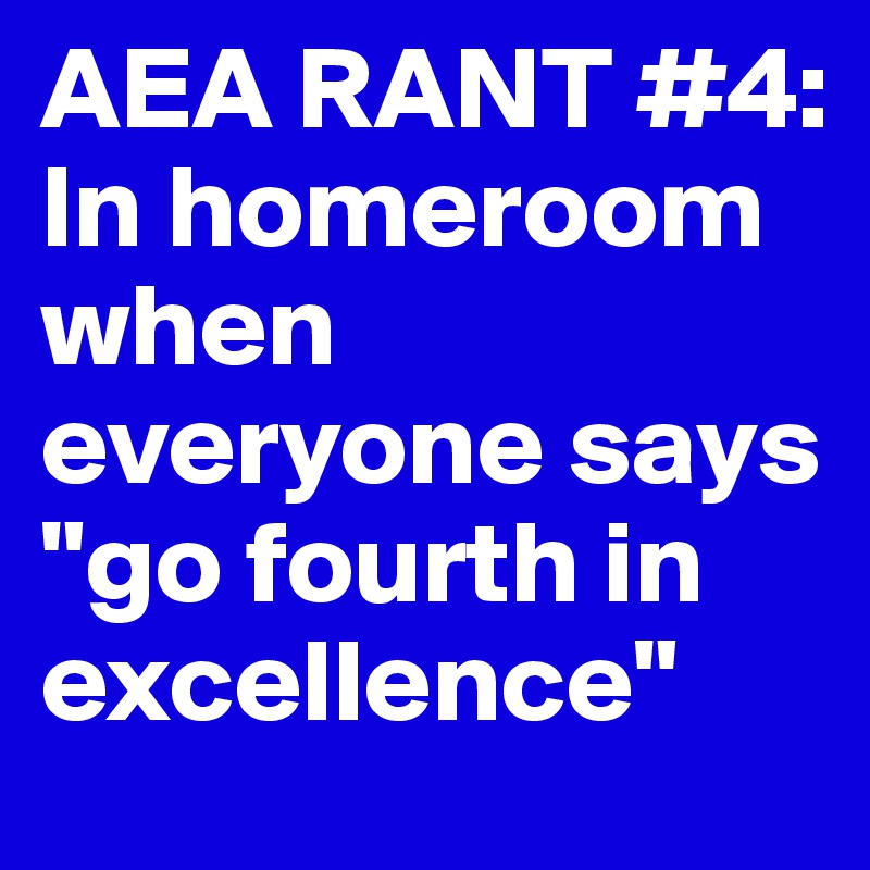 AEA RANT #4: In homeroom when  everyone says "go fourth in excellence" 