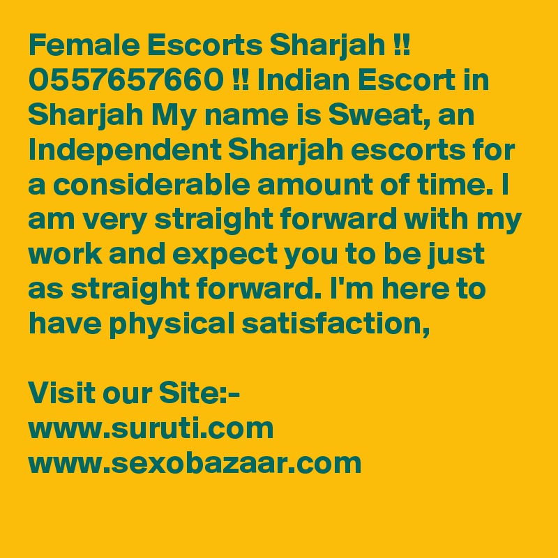 Female Escorts Sharjah !! 0557657660 !! Indian Escort in Sharjah My name is Sweat, an Independent Sharjah escorts for a considerable amount of time. I am very straight forward with my work and expect you to be just as straight forward. I'm here to have physical satisfaction, 

Visit our Site:-
www.suruti.com
www.sexobazaar.com
