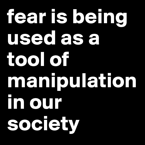 fear is being used as a tool of manipulation in our society