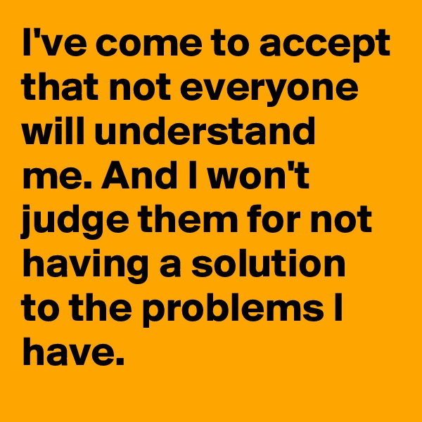 I've come to accept that not everyone will understand me. And I won't judge them for not having a solution to the problems I have.