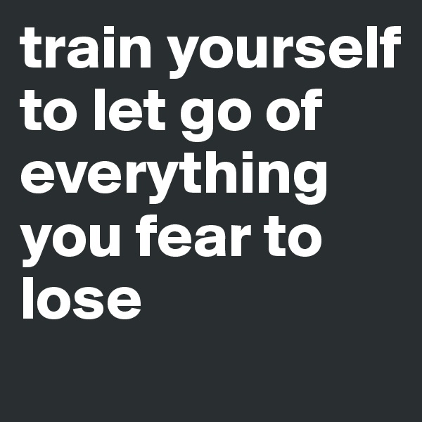 train yourself to let go of everything you fear to lose 