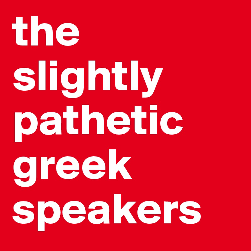 the slightly pathetic greek speakers