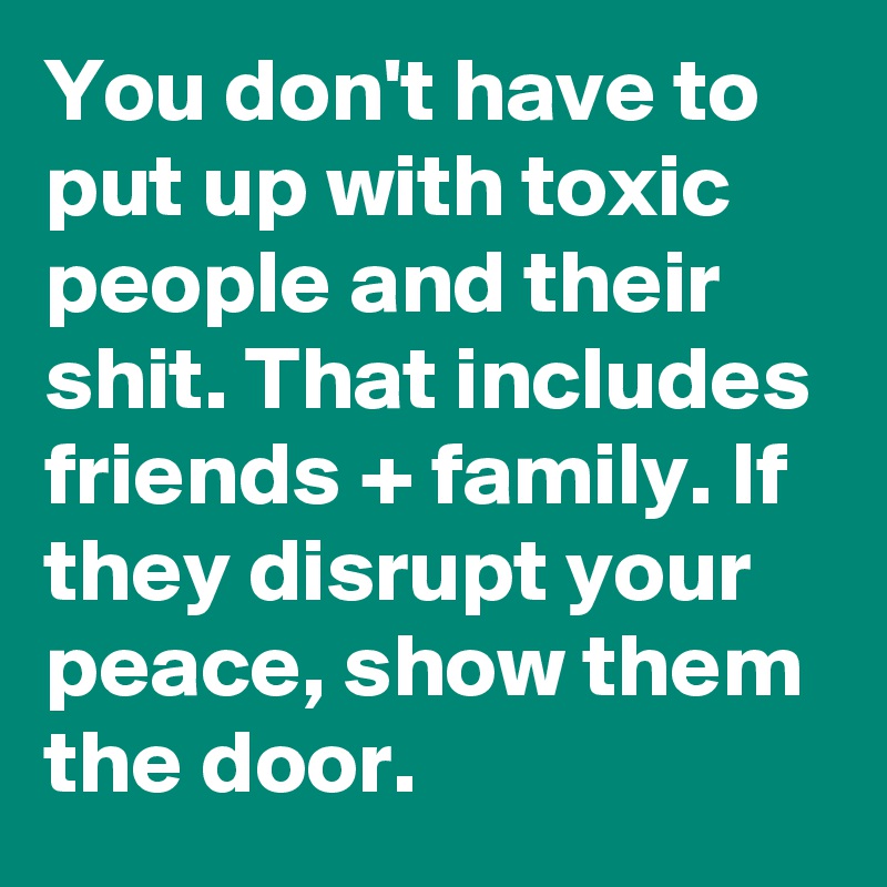 You don't have to put up with toxic people and their shit. That includes friends + family. If they disrupt your peace, show them the door.
