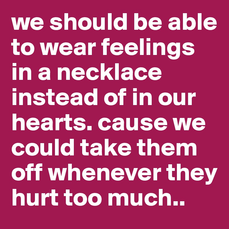 we should be able to wear feelings in a necklace instead of in our hearts. cause we could take them off whenever they hurt too much..