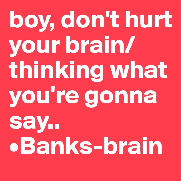 boy, don't hurt your brain/ thinking what you're gonna say..       •Banks-brain        