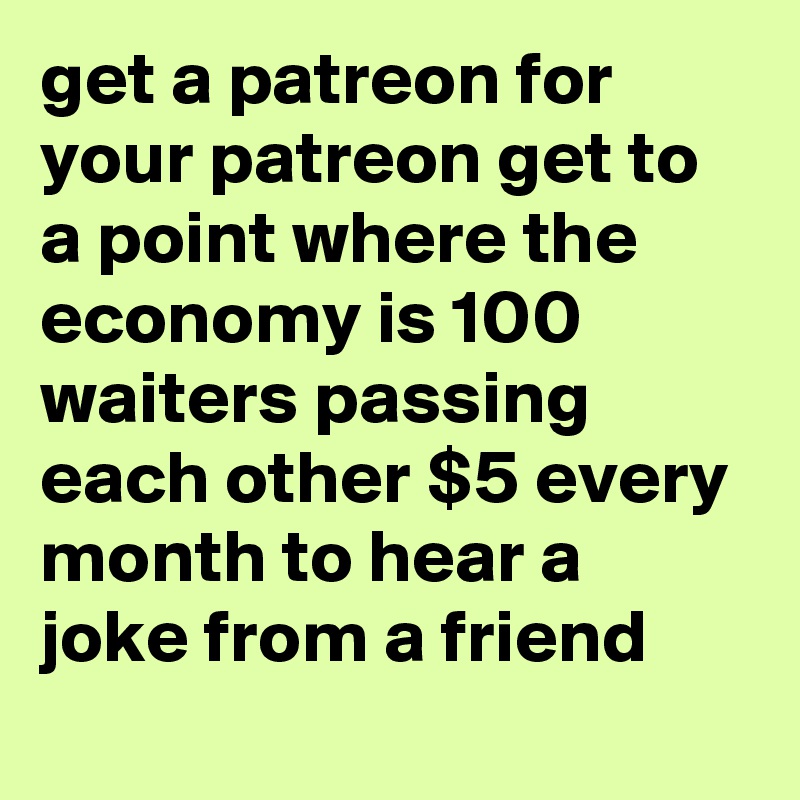 get a patreon for your patreon get to a point where the economy is 100 waiters passing each other $5 every month to hear a joke from a friend