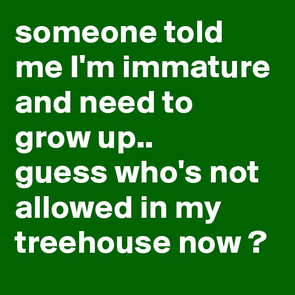 someone told me I'm immature and need to grow up..
guess who's not allowed in my treehouse now ?