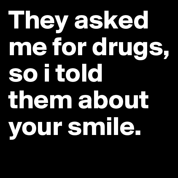 They asked me for drugs, so i told them about your smile. 