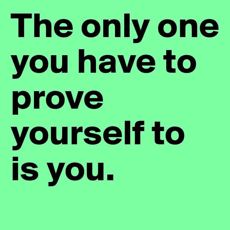 The only one you have to prove yourself to is you.