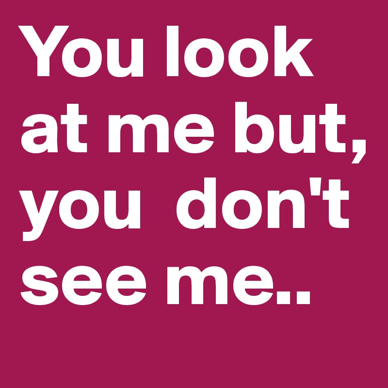 You look at me but, you  don't see me.. 