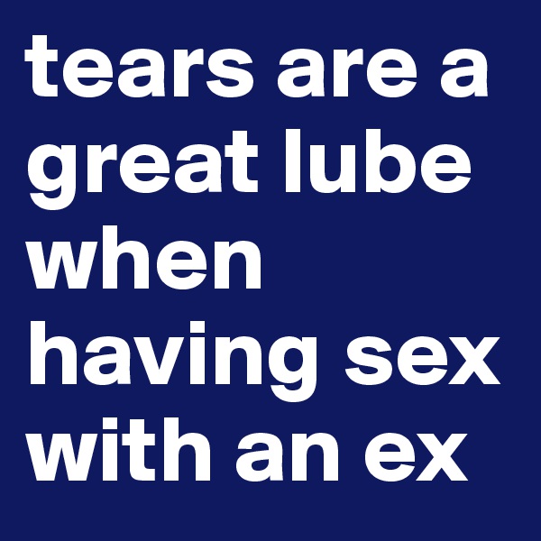 tears are a great lube when having sex with an ex